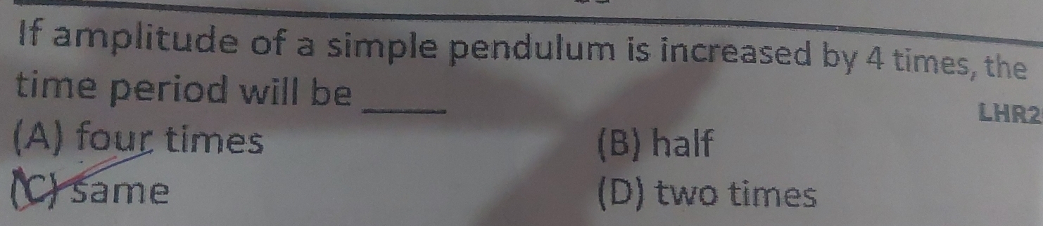 If amplitude of a simple pendulum is increased by 4 times, the
time period will be _LHR2
(A) four times (B) half
(C) same (D) two times