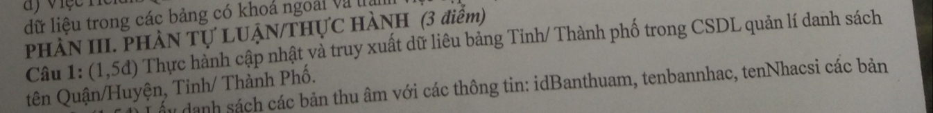 a y việcn 
dữ liệu trong các bảng có khoá ngoài và tha 
PHÀN III. PHÀN TỤ LUẠN/THỤC HÀNH (3 điểm) 
Câu 1: (1,5d) Thực hành cập nhật và truy xuất dữ liêu bảng Tỉnh/ Thành phố trong CSDL quản lí danh sách 
tên Quận/Huyện, Tinh/ Thành Phố. 
ấu danh sách các bản thu âm với các thông tin: idBanthuam, tenbannhac, tenNhacsi các bản