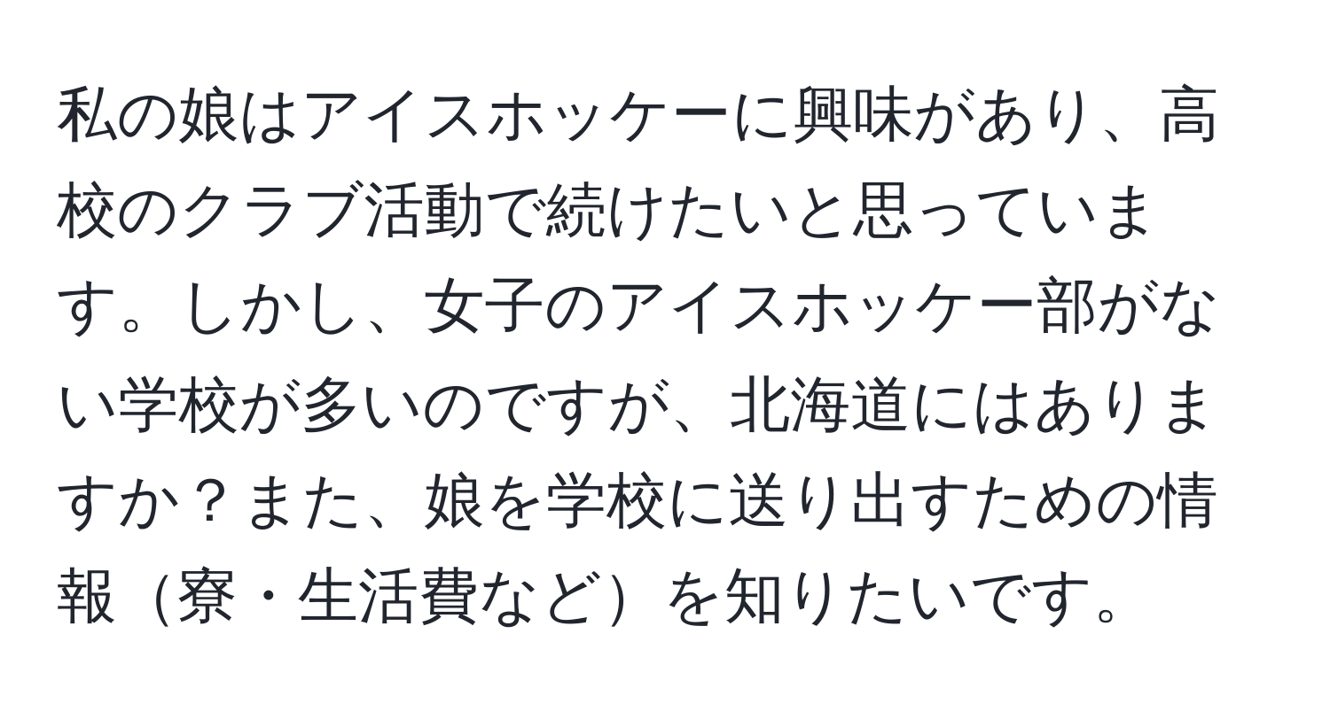 私の娘はアイスホッケーに興味があり、高校のクラブ活動で続けたいと思っています。しかし、女子のアイスホッケー部がない学校が多いのですが、北海道にはありますか？また、娘を学校に送り出すための情報寮・生活費などを知りたいです。