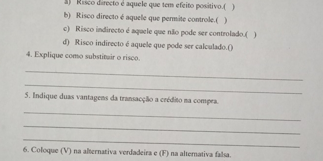 ) Risco directo é aquele que tem efeito positivo.( ) 
b) Risco directo é aquele que permite controle.( ) 
c) Risco indirecto é aquele que não pode ser controlado.( ) 
d) Risco indirecto é aquele que pode ser calculado.() 
4. Explique como substituir o risco. 
_ 
_ 
5. Indique duas vantagens da transacção a crédito na compra. 
_ 
_ 
_ 
6. Coloque (V) na alternativa verdadeira e (F) na alternativa falsa.