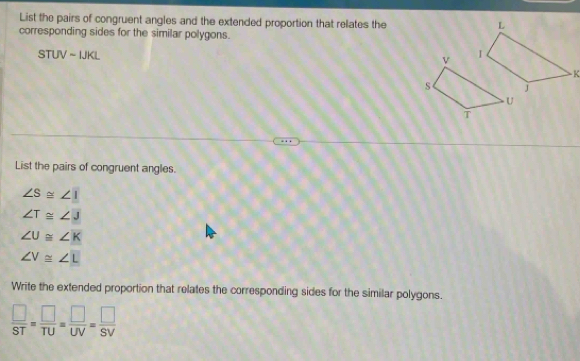 List the pairs of congruent angles and the extended proportion that relates the 
corresponding sides for the similar polygons.
STUVsim IJKL
List the pairs of congruent angles.
∠ S≌ ∠ I
∠ T≌ ∠ J
∠ U≌ ∠ K
∠ V≌ ∠ L
Write the extended proportion that relates the corresponding sides for the similar polygons.
 □ /ST = □ /TU = □ /UV = □ /SV 