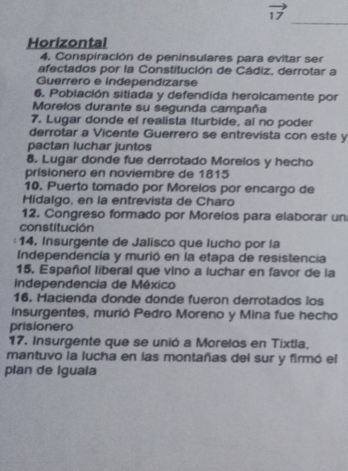 vector 17
_ 
Horizontal 
4. Conspiración de peninsulares para evitar ser 
afectados por la Constitución de Cádiz, derrotar a 
Guerrero e independizarse 
6. Población sitiada y defendida heroicamente por 
Morelos durante su segunda campaña 
7. Lugar donde el realista Iturbide, al no poder 
derrotar a Vicente Guerrero se entrevista con este y 
pactan luchar juntos 
8. Lugar donde fue derrotado Morelos y hecho 
prisionero en noviembre de 1815 
10. Puerto tomado por Morelos por encargo de 
Hidalgo, en la entrevista de Charo 
12. Congreso formado por Moreios para elaborar un 
constitución 
14. Insurgente de Jalisco que lucho por la 
Independencía y murió en la etapa de resistencia 
15. Español liberal que vino a luchar en favor de la 
independencia de México 
16. Hacienda donde donde fueron derrotados los 
Insurgentes, murió Pedro Moreno y Mina fue hecho 
prisionero 
17. Insurgente que se unió a Morelos en Tixtla, 
mantuvo la lucha en las montañas del sur y firmó el 
plan de Iguala