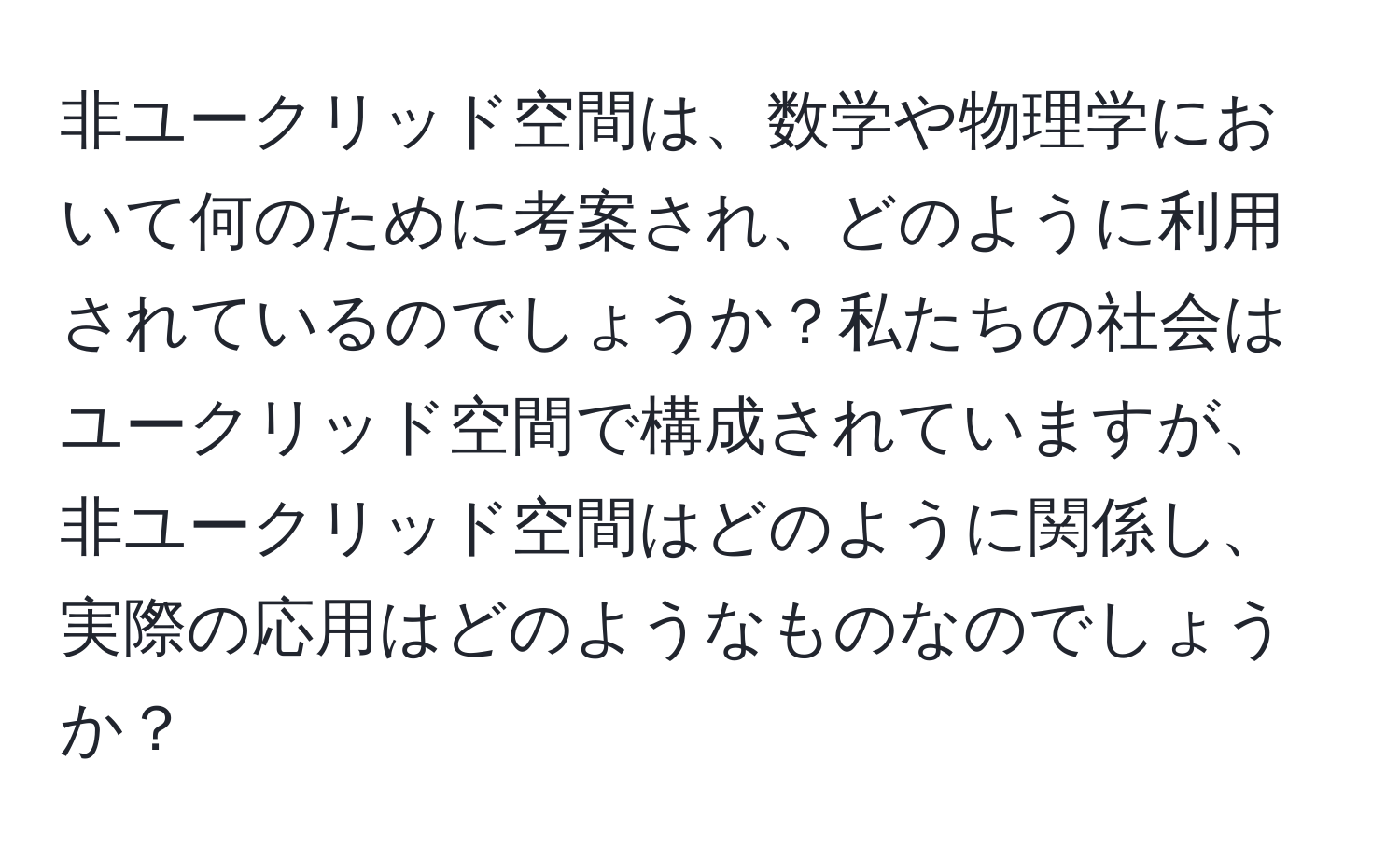 非ユークリッド空間は、数学や物理学において何のために考案され、どのように利用されているのでしょうか？私たちの社会はユークリッド空間で構成されていますが、非ユークリッド空間はどのように関係し、実際の応用はどのようなものなのでしょうか？