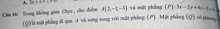 3x+z+7=0. 
Câu 16: Trong không gian Oxyz , cho điểm A(2;-1;-3) và mặt phẳng (P): 3x-2y+4z-5=0 a 
(Q) là mặt phẳng đi qua A và song song với mặt phẳng (P). Mặt phẳng (Q) có phương t