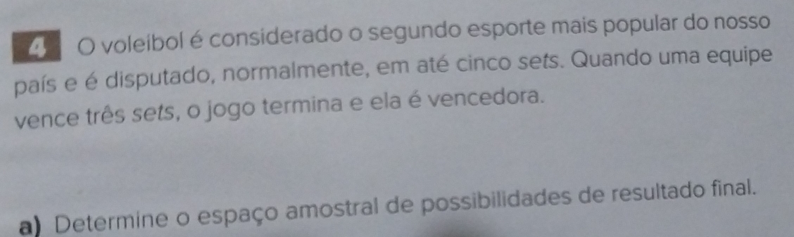 voleíbol é considerado o segundo esporte mais popular do nosso 
país e é disputado, normalmente, em até cinco sets. Quando uma equipe 
vence três sets, o jogo termina e ela é vencedora. 
a Determine o espaço amostral de possibilidades de resultado final.