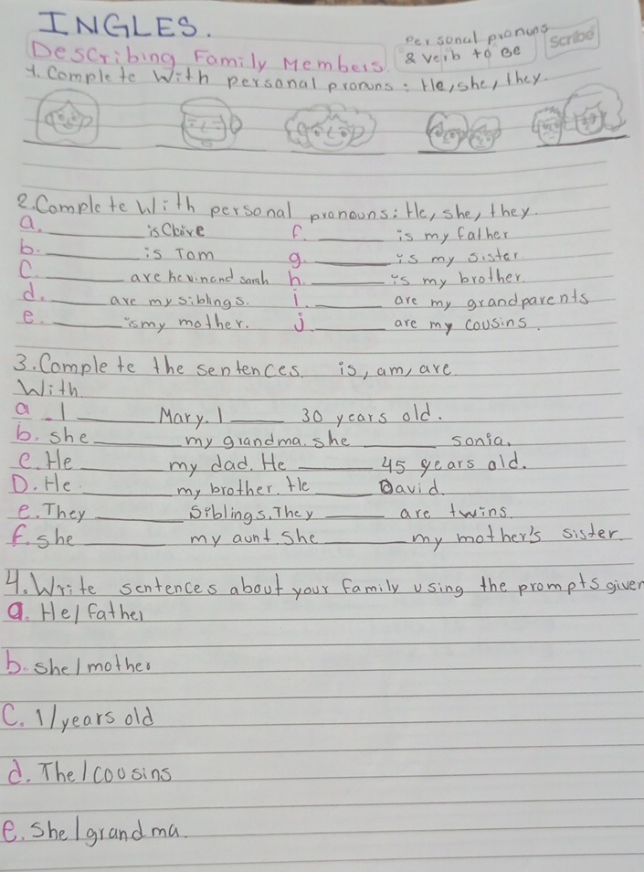 INGLES. 
Per sonal pronuns 
Describing Family Members 
a verb to ee 
1. Comple te with personal pronons: He, she, they 
2. Comple te with personal pronouns: He, she, they 
a. 
is Clive F. 
b. __is my father 
_is Tom g. _is my sister 
C. _are hevinand sargh h. _is my brother. 
d. _are my siblings. L. _are my grandparents 
e. _is my mother. _are my cousins. 
3. Comple te the sentences. is, am, are 
with 
a l _Mary. I _ 30 years old. 
b. she_ 
my grandma. she _sonia, 
e. He_ 
my dad. He _ 45 years old. 
D. He __David. 
my brother. He 
e. They _Siblings, They _are twins 
f she _my aunt she _my mother's sisder 
4. Write scntences about your family using the prompts giver 
a. He/ father 
b. shel mother 
C. 1/ years old 
d. The /coosins 
e. she /grand ma.