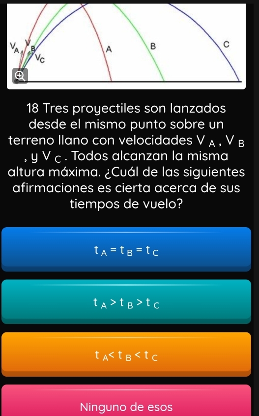 Tres proyectiles son lanzados
desde el mismo punto sobre un
terreno Ilano con velocidades V_A ,V B
yvee c. Todos alcanzan la misma
altura máxima. ¿Cuál de las siguientes
afirmaciones es cierta acerca de sus
tiempos de vuelo?
t_A=t_B=t_C
t_A>t_B>t_C
t_A
Ninguno de esos