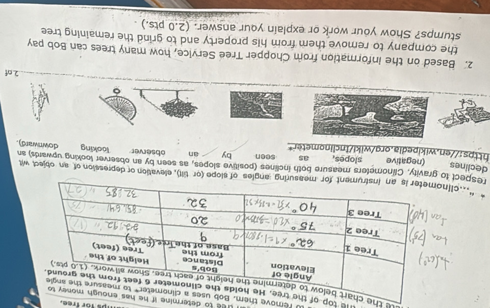 mps for free. 
I tree to determine 
W remove th 
e top o 
ste the 
olinoe (or tilt), elevation or depression of an object wit 
declines respect to gravity. Clinometers measure both inclines (positive slopes, as seen by an observer looking upwards) an 
(negative slopes as seen by an observer looking downward). 
https://en.wikipedia.org/wiki/Inclinometer* 
2of 
2. Based on the information from Chopper Tree Service, how many trees can Bob pay 
the company to remove them from his property and to grind the remaining tree 
stumps? Show your work or explain your answer. (2.0 pts.) .