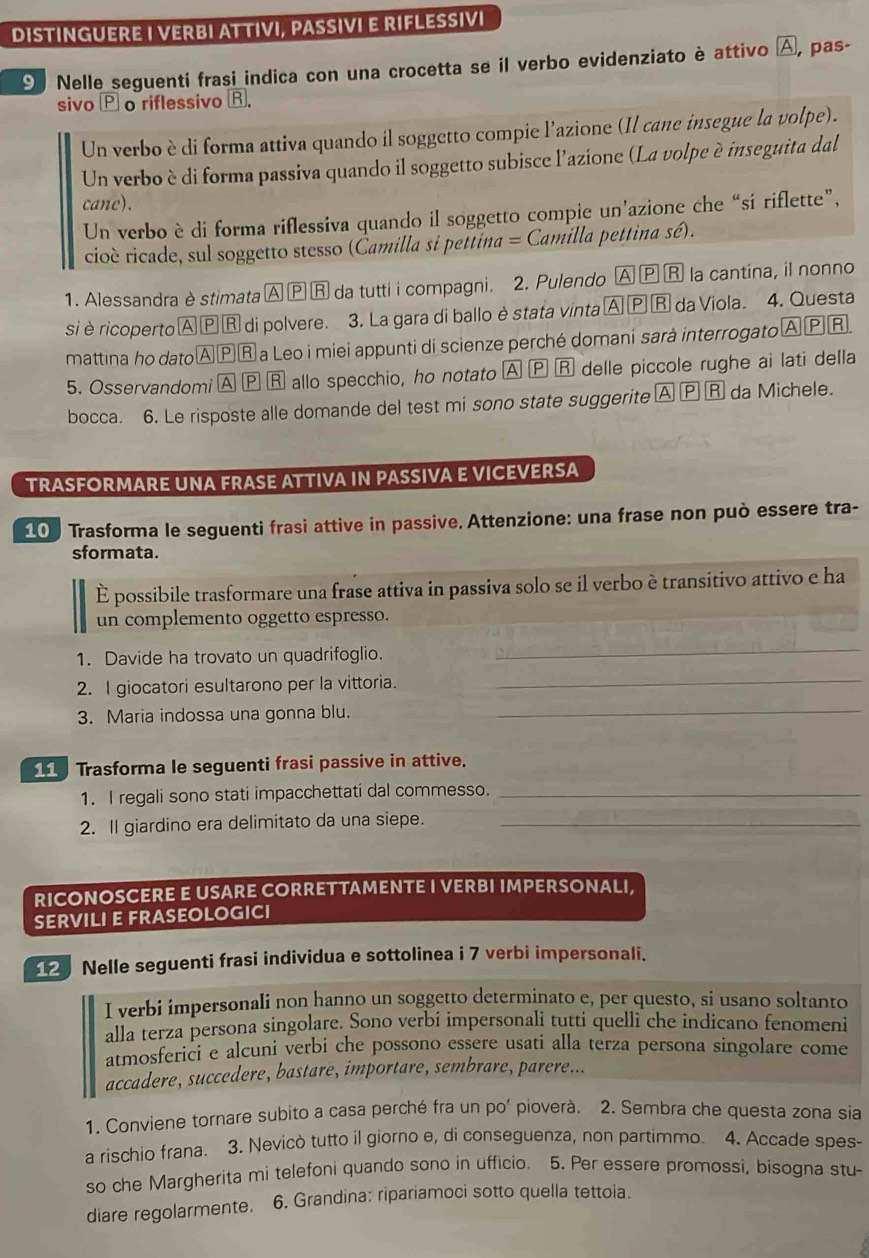 DISTINGUERE I VERBI ATTIVI, PASSIVI E RIFLESSIVI
9 Nelle seguenti frasi indica con una crocetta se il verbo evidenziato è attivo A, pas-
sivo o riflessivo R.
Un verbo è di forma attiva quando il soggetto compie l’azione (Il cane insegue la volpe).
Un verbo è di forma passiva quando il soggetto subisce l'azione (La volpe è inseguita dal
cane).
Un verbo è di forma riflessiva quando il soggetto compie un’azione che “sí riflette”,
cioè ricade, sul soggetto stesso (Čamilla si pettina = Camilla pettina sé).
1. Alessandra è stimata Ⓐ Ⓟ Ⓡ da tutti i compagni. 2. Pulendo A PR la cantina, il nonno
si èricoperto Α ⓅⓇ di polvere. 3. La gara di ballo èstata vinta p R da Viola. 4. Questa
mattina ho datoΑⓅⓇ a Leo i miei appunti di scienze perché domani sarà interrogato ΑⓅR
5. Osservandomi A Ⓟ R allo specchio, ho notato A 8 delle piccole rughe ai lati della
bocca. 6. Le risposte alle domande del test mi sono state suggerite A Ⓟ Ⓡ da Michele.
TRASFORMARE UNA FRASE ATTIVA IN PASSIVA E VICEVERSA
100 Trasforma le seguenti frasi attive in passive. Attenzione: una frase non può essere tra-
sformata.
É possibile trasformare una frase attiva in passiva solo se il verbo è transitivo attivo e ha
un complemento oggetto espresso.
1. Davide ha trovato un quadrifoglio.
_
2. I giocatori esultarono per la vittoria.
_
3. Maria indossa una gonna blu.
_
_
Trasforma le seguenti frasi passive in attive.
1. I regali sono stati impacchettati dal commesso._
2. Il giardino era delimitato da una siepe._
RICONOSCERE E USARE CORRETTAMENTE I VERBI IMPERSONALI,
SERVILI E FRASEOLOGICI
2 Nelle seguenti frasi individua e sottolinea i 7 verbi impersonali.
I verbi impersonali non hanno un soggetto determinato e, per questo, si usano soltanto
alla terza persona singolare. Sono verbi impersonali tutti quelli che indicano fenomeni
atmosferici e alcuni verbi che possono essere usati alla terza persona singolare come
accadere, succedere, bastare, importare, sembrare, parere...
1. Conviene tornare subito a casa perché fra un po' pioverà. 2. Sembra che questa zona sia
a rischio frana. 3. Nevicò tutto il giorno e, di conseguenza, non partimmo. 4. Accade spes-
so che Margherita mi telefoni quando sono in ufficio. 5. Per essere promossi, bisogna stu-
diare regolarmente. 6. Grandina: ripariamoci sotto quella tettoia.