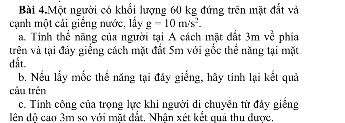 Bài 4.Một người có khối lượng 60 kg đứng trên mặt đất và 
cạnh một cái giếng nước, lấy g=10m/s^2. 
a. Tính thế năng của người tại A cách mặt đất 3m về phía 
trên và tại đáy giếng cách mặt đất 5m với gốc thế năng tại mặt 
đất. 
b. Nếu lấy mốc thế năng tại đáy giếng, hãy tính lại kết quả 
câu trên 
c. Tính công của trọng lực khi người di chuyển từ đáy giếng 
lên độ cao 3m so với mặt đất. Nhận xét kết quả thu được.