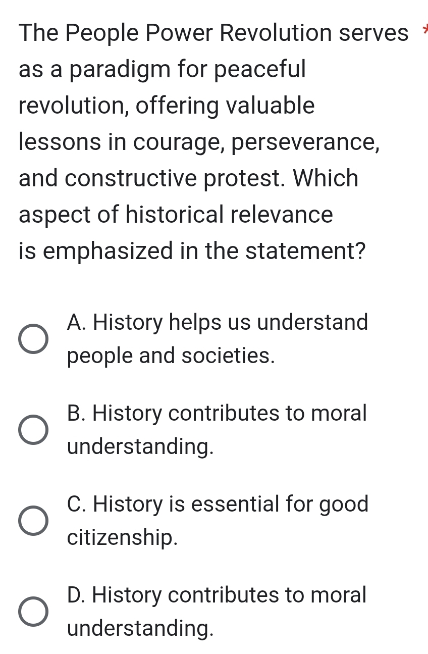 The People Power Revolution serves 
as a paradigm for peaceful
revolution, offering valuable
lessons in courage, perseverance,
and constructive protest. Which
aspect of historical relevance
is emphasized in the statement?
A. History helps us understand
people and societies.
B. History contributes to moral
understanding.
C. History is essential for good
citizenship.
D. History contributes to moral
understanding.