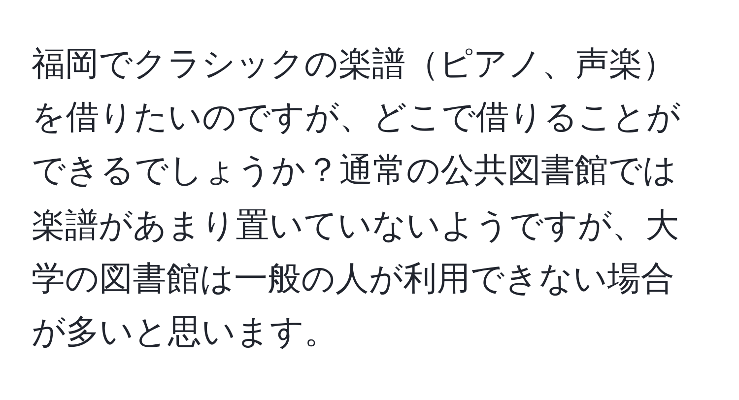 福岡でクラシックの楽譜ピアノ、声楽を借りたいのですが、どこで借りることができるでしょうか？通常の公共図書館では楽譜があまり置いていないようですが、大学の図書館は一般の人が利用できない場合が多いと思います。