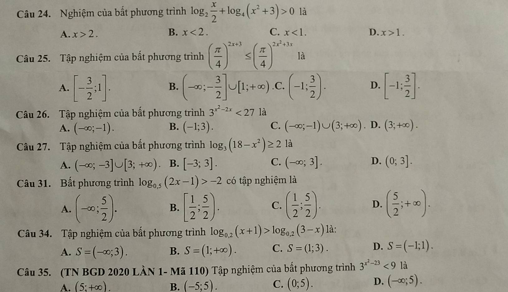 Nghiệm của bất phương trình log _2 x/2 +log _4(x^2+3)>0 là
A. x>2. B. x<2. C. x<1. D. x>1.
Câu 25. Tập nghiệm của bất phương trình ( π /4 )^2x+3≤ ( π /4 )^2x^2+3x là
A. [- 3/2 ;1]. (-∈fty ;- 3/2 ]∪ [1;+∈fty ) .C. (-1; 3/2 ). D. [-1; 3/2 ].
B.
Câu 26. Tập nghiệm của bất phương trình 3^(x^2)-2x<27</tex> là
A. (-∈fty ;-1). B. (-1;3). C. (-∈fty ;-1)∪ (3;+∈fty ). D. (3;+∈fty ).
Câu 27. Tập nghiệm của bất phương trình log _3(18-x^2)≥ 2 là
C.
D.
A. (-∈fty ;-3]∪ [3;+∈fty ) B. [-3;3]. (-∈fty ;3]. (0;3].
Câu 31. Bất phương trình log _0,5(2x-1)>-2 có tập nghiệm là
A. (-∈fty ; 5/2 ). [ 1/2 ; 5/2 ). ( 1/2 ; 5/2 ). D. ( 5/2 ;+∈fty ).
B.
C.
Câu 34. Tập nghiệm của bất phương trình log _0,2(x+1)>log _0,2(3-x) là:
A. S=(-∈fty ;3). B. S=(1;+∈fty ).
C. S=(1;3). D. S=(-1;1).
Câu 35. (TN BGD 2020 LÀN 1- Mã 110) Tập nghiệm của bất phương trình 3^(x^2)-23<9la</tex>
A. (5;+∈fty ). B. (-5;5). C. (0;5).
D. (-∈fty ;5).