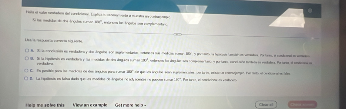 Halla el valor verdadero del condicional. Explica tu razonamiento o muestra un contraejemplo.
Si las medidas de dos ángulos suman 180° , entonces los ángulos son complementario.
Usa la respuesta correcta siguiente.
A. Si la conclusión es verdadera y dos ángulos son suplementarios, entonces sus medidas suman 180° , y por tanto, la hipótesis también es verdadera. Por tanto, el condicional es verdadem
B. Si la hipótesis es verdadera y las medidas de dos ángulos suman 180° , entonces los ángulos son complementario, y por tanto, conclusión también es verdadera. Por tanto, el condicional es
verdadero.
C. Es posible para las medidas de dos ángulos para sumar 180° sin que los ángulos sean suplementarios, por tanto, existe un contraejemplo. Por tanto, el condicional es falso
D. La hipótesis es falsa dado que las medidas de ángulos no adyacentes no pueden sumar 180° Por tanto, el condicional es verdadero.
Help me solve this View an example Get more help - Clear all Check aro