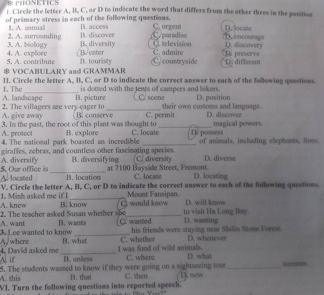 PHONETICS
I. Circle the letter A, B, C, or D to indicate the word that differs from the other three in the position
of primary stress in each of the following questions.
1. A. annual B. access C. urgent D/locate
2. A. surrounding B. discover Cparadise Dencourage
3. A. biology B.diversity Q. television D. discovery
4. A. explore B. enter C. admire D preserve
5. A. contribute B. touristy Ccountryside D.different
* VOCABULARY and GRAMMAR
II. Circle the letter A, B, C, or D to indicate the correct answer to each of the following questions.
_
1. The is dotted with the tents of campers and hikers.
A. landscape B. picture Cscene D. position
2. The villagers are very eager to _their own customs and language.
A. give away B. conserve C. permit D. discover
3. In the past, the root of this plant was thought to _magical powers.
A. protect B. explore C. locate D. possess
4. The national park boasted an incredible _of animals, including elephants, lions,
giraffes, zebras, and countless other fascinating species.
A. diversify B. diversifying C diversity D. diverse
5. Our office is _at 7100 Bayside Street, Fremont.
Alocated B. location C. locate D. locating
V. Circle the letter A, B, C, or D to indicate the correct answer to each of the following questions.
1. Minh asked me if I _Mount Fansipan.
A. knew B. know O would know D. will know
2. The teacher asked Susan whether she _to visit Ha Long Bay.
A. want B. wants C wanted
D. wanting
3. Lee wanted to know _his friends were staying near Shilin Stone Forest.
Awhere B. what C. whether D. whenever
4. David asked me _I was fond of wild animals.
Aif B. unless C. where D. what
5. The students wanted to know if they were going on a sightseeing tour_
A. this B. that C. then Denow
VI. Turn the following questions into reported speech.
Phu Yen?"