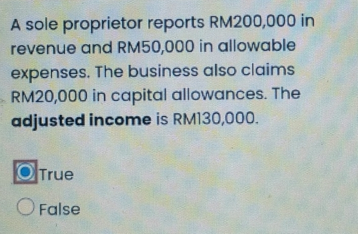 A sole proprietor reports RM200,000 in
revenue and RM50,000 in allowable
expenses. The business also claims
RM20,000 in capital allowances. The
adjusted income is RM130,000.
True
False