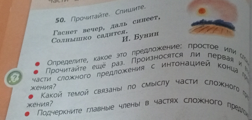 Прочитайте. Слишите. 
Γаснет вечер, даль синеет, 
И. Бунин 
Cолныпко садится. 
Олределите, какое этоΒ лредложкение: простое или Сь 
Прочиτайτе ещё раз. Произносятся ли первая и 
o части сложного лредложΚения с интонацией конца г 
жения? 
Какой темой связаны по смыслу части сложного г 
жения? 
Подчеркните главныее членьі в частях сложного лредлех