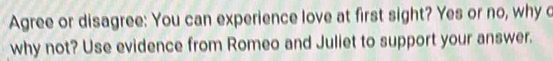 Agree or disagree: You can experience love at first sight? Yes or no, why c 
why not? Use evidence from Romeo and Juliet to support your answer.