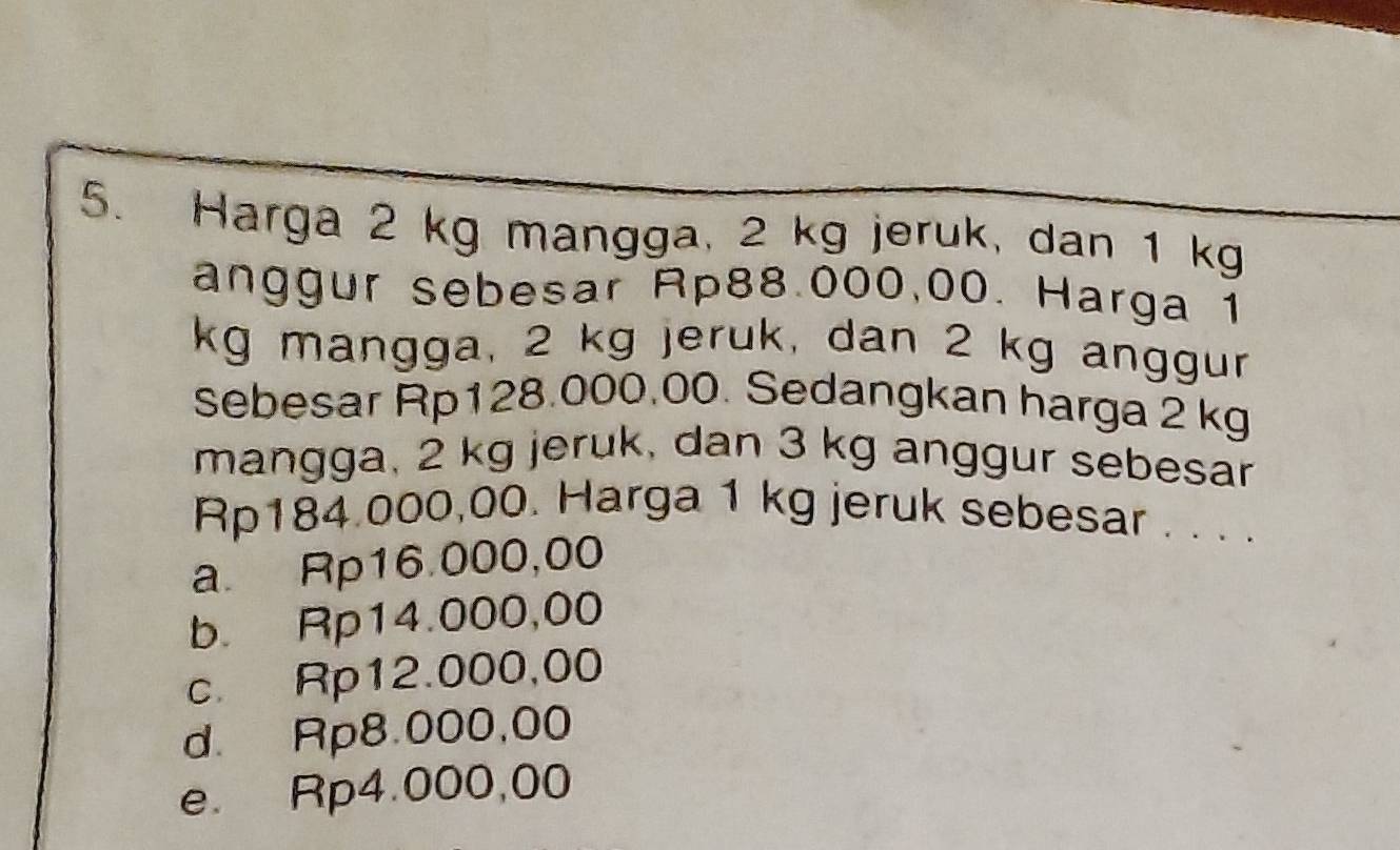 Harga 2 kg mangga, 2 kg jeruk, dan 1 kg
anggur sebesar Rp88.000,00. Harga 1
kg mangga, 2 kg jeruk, dan 2 kg anggur
sebesar Rp128.000.00. Sedangkan harga 2 kg
mangga, 2 kg jeruk, dan 3 kg anggur sebesar
Rp184 000,00. Harga 1 kg jeruk sebesar . . . .
a. Rp16.000,00
b. Rp14.000,00
c. Rp12.000,00
d. Rp8.000,00
e. Rp4.000,00