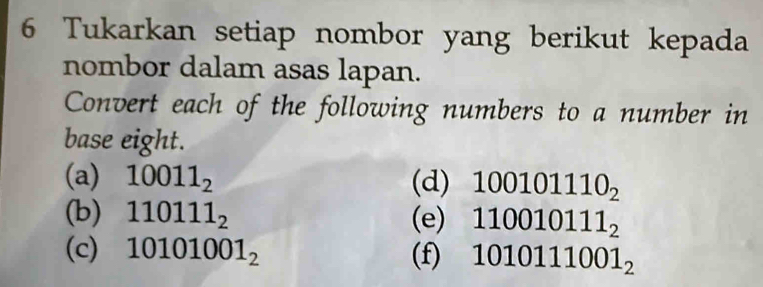 Tukarkan setiap nombor yang berikut kepada 
nombor dalam asas lapan. 
Convert each of the following numbers to a number in 
base eight. 
(a) 10011_2 (d) 100101110_2
(b) 110111_2 (e) 110010111_2
(c) 10101001_2 (f) 1010111001_2