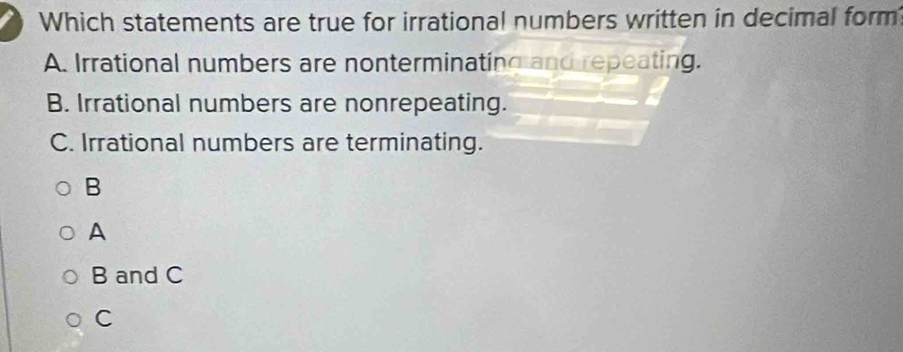 Which statements are true for irrational numbers written in decimal form
A. Irrational numbers are nonterminating and repeating.
B. Irrational numbers are nonrepeating.
C. Irrational numbers are terminating.
B
A
B and C
C