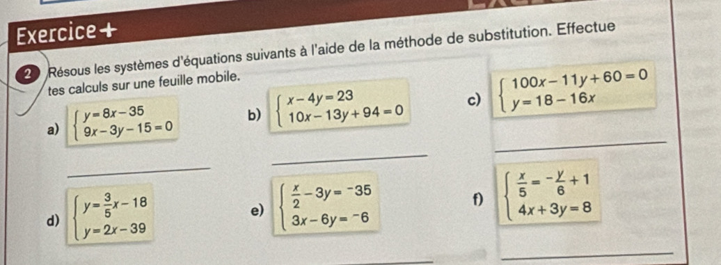 Exercice + 
20 Résous les systèmes d'équations suivants à l'aide de la méthode de substitution. Effectue 
tes calculs sur une feuille mobile. 
a) beginarrayl y=8x-35 9x-3y-15=0endarray. b) beginarrayl x-4y=23 10x-13y+94=0endarray. c) beginarrayl 100x-11y+60=0 y=18-16xendarray.
_ 
_ 
_ 
d) beginarrayl y= 3/5 x-18 y=2x-39endarray.
e) beginarrayl  x/2 -3y=-35 3x-6y=-6endarray.
f) beginarrayl  x/5 =- y/6 +1 4x+3y=8endarray.
_