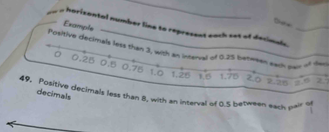Example 
i horizontal number line to represent eoch set of decmel. 
Positive decimals less than 3, with an interval of 0.25 between each pair of day 
。 0.25 0.5 0.75 1.0
1,25 1.5 1.75
decimals 
49. Positive decimals less than 8, with an interval of 0.5 between each pai