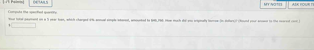 DETAILS MY NOTES ASK YOUR T 
Compute the specified quantity. 
Your total payment on a 5 year loan, which charged 6% annual simple interest, amounted to $40,760. How much did you originally borrow (in dollars)? (Round your answer to the nearest cent.)
$