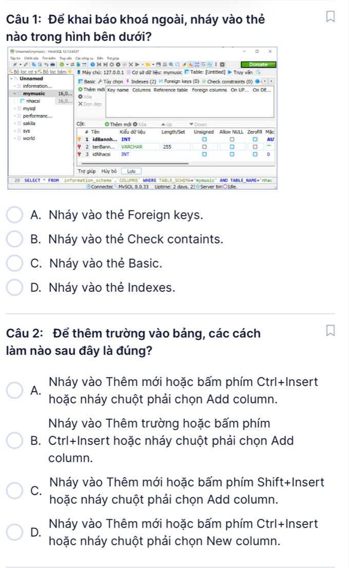 Để khai báo khoá ngoài, nháy vào thẻ
nào trong hình bên dưới?
A. Nháy vào thẻ Foreign keys.
B. Nháy vào thẻ Check containts.
C. Nháy vào thẻ Basic.
D. Nháy vào thẻ Indexes.
Câu 2: Để thêm trường vào bảng, các cách
làm nào sau đây là đúng?
Nháy vào Thêm mới hoặc bấm phím Ctrl+Insert
A.
hoặc nháy chuột phải chọn Add column.
Nháy vào Thêm trường hoặc bấm phím
B. Ctrl+Insert hoặc nháy chuột phải chọn Add
column.
C. Nháy vào Thêm mới hoặc bấm phím Shift+Insert
hoặc nháy chuột phải chọn Add column.
D. Nháy vào Thêm mới hoặc bấm phím Ctrl+Insert
hoặc nháy chuột phải chọn New column.