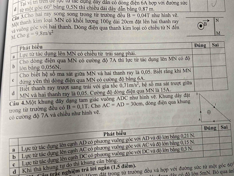 Tai vị trí trên dể lực tự tạc dụng dây dân có dòng điện 6A hợp với đường sức
d từ một góc 60° bằng 0,5N thì chiều dài dây dẫn bằng 0,87 m.
Câu 3.Cho hai ray song song trong từ trường đều B=0,04T như hình vẽ.
Một thanh kim loại MN có khối lượng 100g dài 20cm đặt lên hai thanh ray
và vuông góc với hai thanh. Dòng điện qua thanh kim loại có chiều từ N đến
M. Cho g=9,8m/s^2
Câu 4.Một khung dây dạng tam gi
trong từ trường đều có B=0,1T. Cho AC=AD=30cm , dòng điện qua khung
có cường độ 7A và chiều như hình vẽ. 
0cm đặt trong'
Câu trắc
y có độ lớn 5n