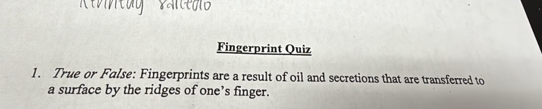 Fingerprint Quiz 
1. True or False: Fingerprints are a result of oil and secretions that are transferred to 
a surface by the ridges of one’s finger.