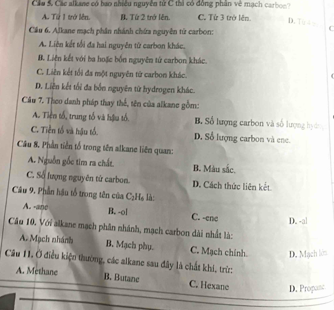 Cầu 5. Các alkane có bao nhiều nguyên tử C thì có đồng phân về mạch carbon?
A. Từ 1 trở lên. B. Tứ 2 trở lên. C. Từ 3 trở lên.
D. Từ 4 t C
Cầu 6. Alkane mạch phần nhánh chứa nguyên tử carbon:
A. Liên kết tối đa hai nguyên tử carbon khác.
B. Liên kết với ba hoặc bốn nguyên tử carbon khác.
C. Liên kết tối đa một nguyên tử carbon khác.
(
D. Liễn kết tối đa bốn nguyên từ hydrogen khác.
Câu 7. Theo danh pháp thay thế, tên của alkane gồm:
A. Tiền tổ, trung tố và hậu tố. B. Số lượng carbon và số lượng hydrog
C. Tiền tố và hậu tố. D. Số lượng carbon và ene.
Câu 8. Phần tiền tố trong tên alkane liên quan:
A. Nguồn gốc tìm ra chất. B. Màu sắc.
C. Số lượng nguyên tử carbon. D. Cách thức liên kết.
Câu 9. Phần hậu tổ trong tên của C_2H_6 là:
A. -ane B. -ol C. -ene
D. -al
Câu 10. Với alkane mạch phân nhánh, mạch carbon dài nhất là:
A. Mạch nhánh B. Mạch phụ. C. Mạch chính.
D. Mạch lớn
Câu 11. Ở điều kiện thường, các alkane sau đây là chất khí, trừ:
A. Methane B. Butane C. Hexane
D. Propanc.