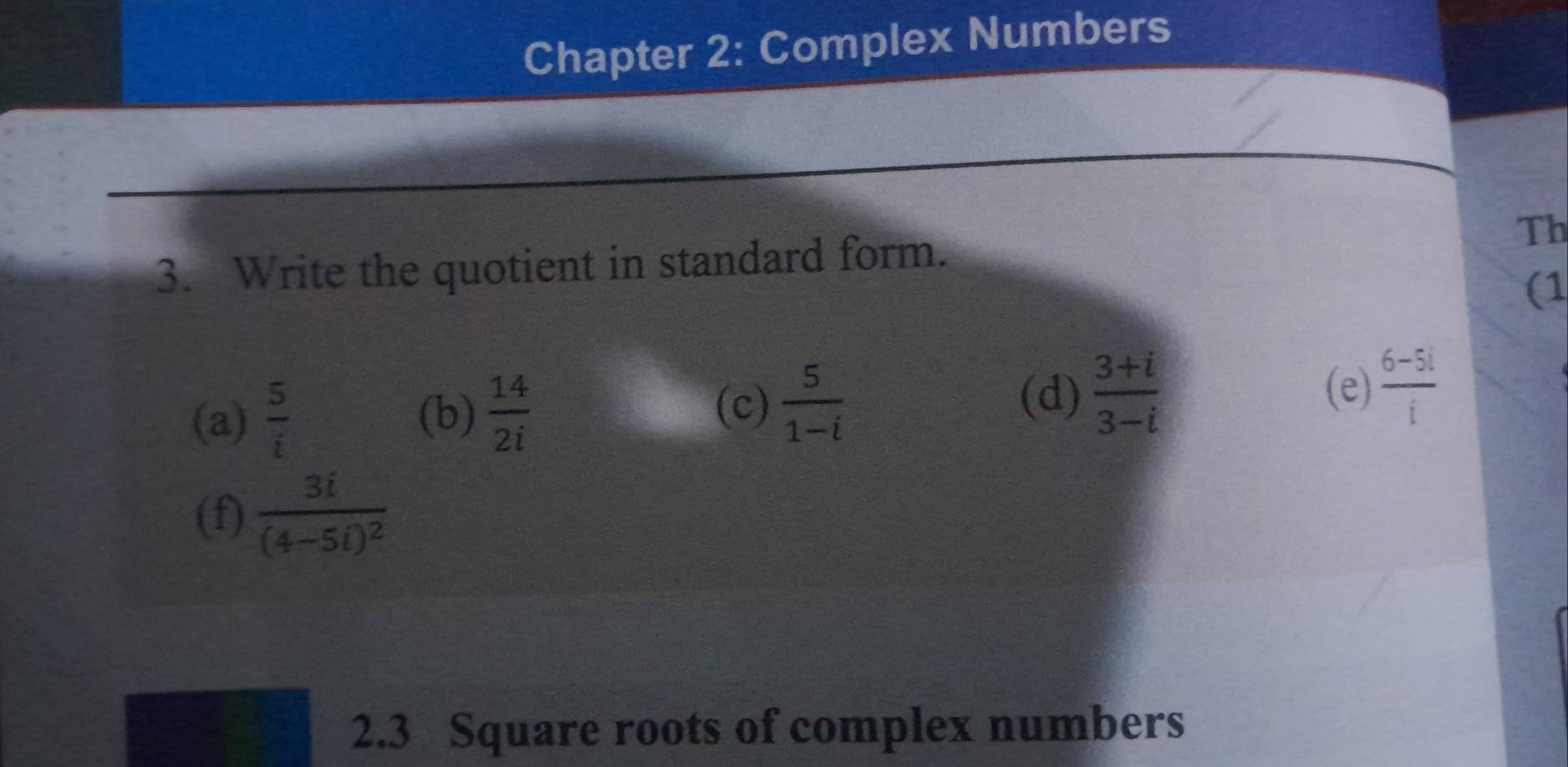 Chapter 2: Complex Numbers 
3. Write the quotient in standard form. 
Th 
(1 
(d)  (3+i)/3-i 
(a)  5/i  (b)  14/2i  (c)  5/1-i  (e)  (6-5i)/i 
(f) frac 3i(4-5i)^2
2.3 Square roots of complex numbers