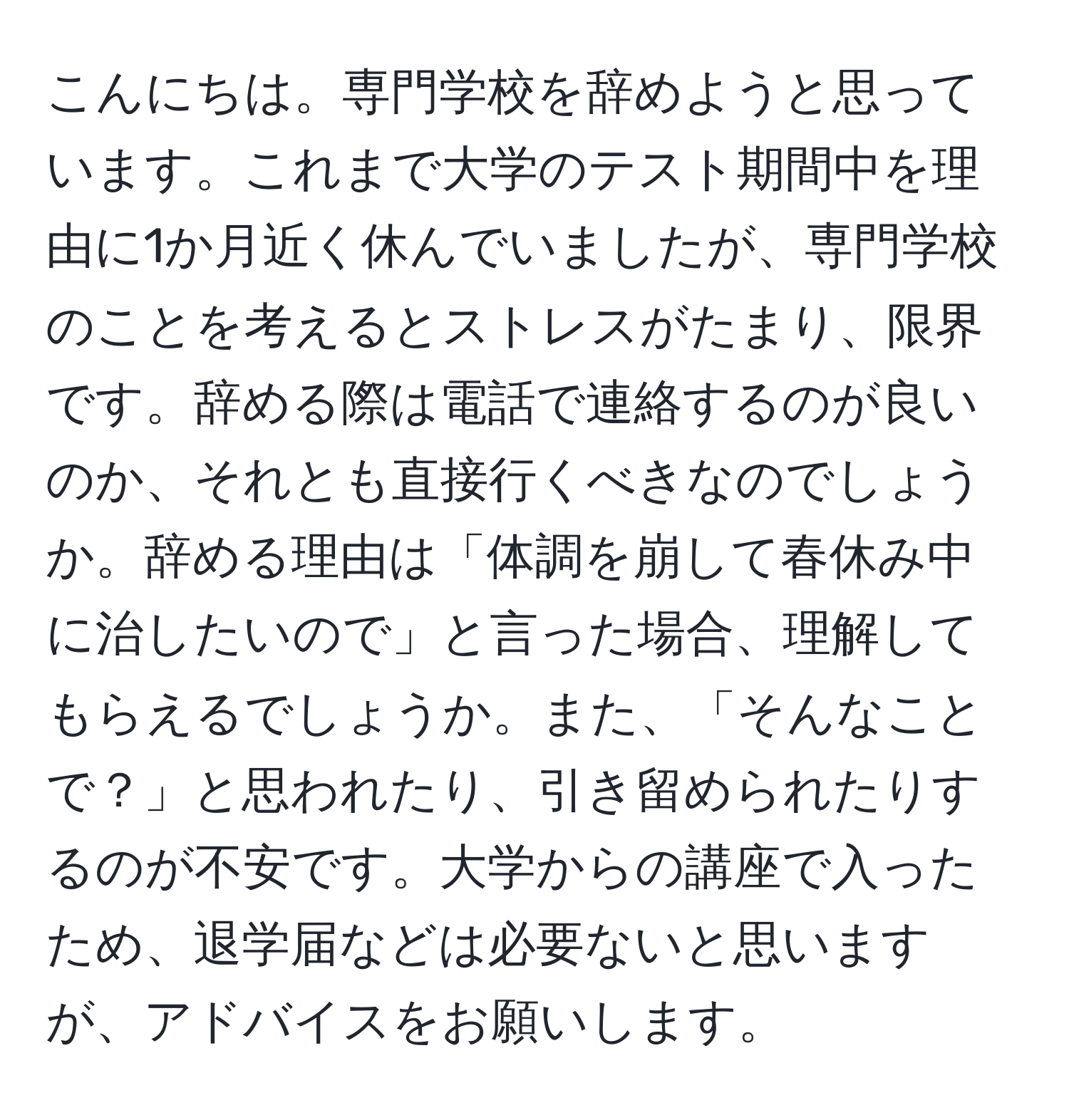 こんにちは。専門学校を辞めようと思っています。これまで大学のテスト期間中を理由に1か月近く休んでいましたが、専門学校のことを考えるとストレスがたまり、限界です。辞める際は電話で連絡するのが良いのか、それとも直接行くべきなのでしょうか。辞める理由は「体調を崩して春休み中に治したいので」と言った場合、理解してもらえるでしょうか。また、「そんなことで？」と思われたり、引き留められたりするのが不安です。大学からの講座で入ったため、退学届などは必要ないと思いますが、アドバイスをお願いします。