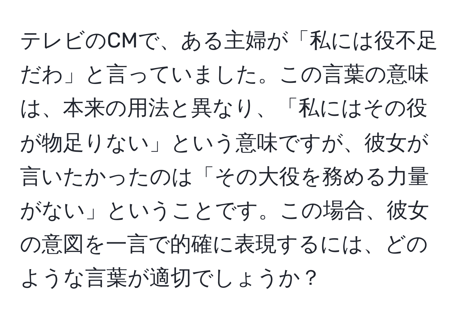 テレビのCMで、ある主婦が「私には役不足だわ」と言っていました。この言葉の意味は、本来の用法と異なり、「私にはその役が物足りない」という意味ですが、彼女が言いたかったのは「その大役を務める力量がない」ということです。この場合、彼女の意図を一言で的確に表現するには、どのような言葉が適切でしょうか？