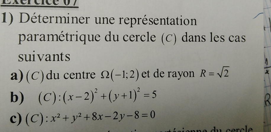 Exércice 07 
1) Déterminer une représentation 
paramétrique du cercle (C) dans les cas 
suivants 
a)(C)du centre Omega (-1;2) et de rayon R=sqrt(2)
b) (C):(x-2)^2+(y+1)^2=5
R
c) (C):x^2+y^2+8x-2y-8=0