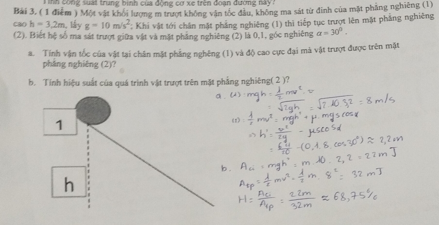 inh công suất trung bình của động cơ xe trên đoạn đường này? 
Bài 3. ( 1 điểm ) Một vật khối lượng m trượt không vận tốc đầu, không ma sát từ đinh của mặt phẳng nghiêng (1) 
cao h=3,2m lấy g=10m/s^2; Khí vật tới chăn mặt phẳng nghiêng (1) thì tiếp tục trượt lên mặt phẳng nghiêng 
(2). Biết hệ số ma sát trượt giữa vật và mặt phăng nghiêng (2) là 0, 1, góc nghiêng alpha =30^0. 
a. Tính vận tốc của vật tại chân mặt phẳng nghêng (1) và độ cao cực đại mà vật trượt được trên mặt 
pháng nghiêng (2)? 
b Tính hiệu suất của quá trình vật trượt trên mặt phẳng nghiêng( 2 )?