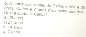 A soma das idades de Carlos e Ana é 35
anos. Carlos é 7 anos mais velho que Ana.
Qual a idade de Carlos?
a) 28 anos.
b) 21 anos.
c) 14 anos.
d) 7 anos.