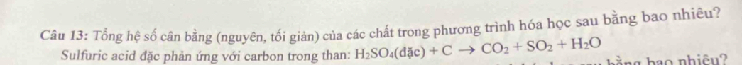 Tổng hệ số cân bằng (nguyên, tối giản) của các chất trong phương trình hóa học sau bằng bao nhiêu? 
Sulfuric acid đặc phản ứng với carbon trong than: H_2SO_4(dac)+Cto CO_2+SO_2+H_2O nằng hao nhiêu?