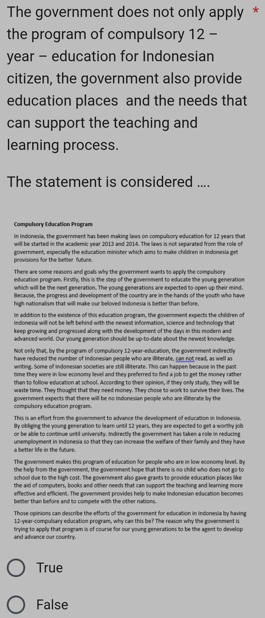 The government does not only apply *
the program of compulsory 12 -
year - education for Indonesian
citizen, the government also provide
education places and the needs that
can support the teaching and
learning process.
The statement is considered ....
Compulsory Education Program
In Indonesia, the government has been making laws on compulsory education for 12 years that
will be started in the academic year 2013 and 2014. The laws is not separated from the role of
government, especially the education minister which aims to make children in Indonesia get
provisions for the better future.
There are some reasons and goals why the government wants to apply the compulsory
education program. Firstly, this is the step of the government to educate the young generation
which will be the next generation. The young generations are expected to open up their mind.
Because, the progress and development of the country are in the hands of the youth who have
high nationalism that will make our beloved Indonesia is better than before.
In addition to the existence of this education program, the government expects the children of
Indonesia will not be left behind with the newest information, science and technology that
keep growing and progressed along with the development of the days in this modern and
advanced world. Our young generation should be up-to-date about the newest knowledge.
Not only that, by the program of compulsory 12-year-education, the government indirectly
have reduced the number of Indonesian people who are illiterate, can not read, as well as
writing. Some of Indonesian societies are still illiterate. This can happen because in the past
time they were in low economy level and they preferred to find a job to get the money rather
than to follow education at school. According to their opinion, if they only study, they will be
waste time. They thought that they need money. They chose to work to survive their lives. The
government expects that there will be no Indonesian people who are illiterate by the
compulsory education program.
This is an effort from the government to advance the development of education in Indonesia.
By obliging the young generation to learn until 12 years, they are expected to get a worthy job
or be able to continue until university. Indirectly the government has taken a role in reducing
unemployment in Indonesia so that they can increase the welfare of their family and they have
a better life in the future.
The government makes this program of education for people who are in low economy level. By
the help from the government, the government hope that there is no child who does not go to
school due to the high cost. The government also gave grants to provide education places like
the aid of computers, books and other needs that can support the teaching and learning more
effective and efficient. The government provides help to make Indonesian education becomes
better than before and to compete with the other nations.
Those opinions can describe the efforts of the government for education in Indonesia by having
12-year-compulsary education program, why can this be? The reason why the government is
trying to apply that program is of course for our young generations to be the agent to develop
and advance our country.
True
False