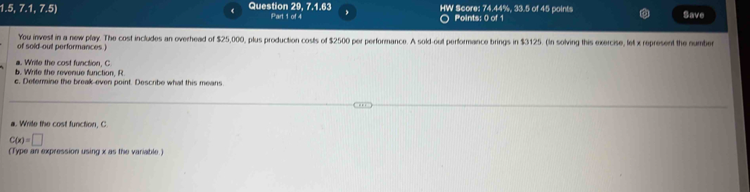 1.5 7 1, 7.5) 《 Question 29, 7.1.63 HW Score: 74.44%, 33.5 of 45 points 
Part 1 of 4 Points: 0 of 1 Save 
You invest in a new play. The cost includes an overhead of $25,000, plus production costs of $2500 per performance. A sold-out performance brings in $3125. (In solving this exercise, let x represent the number 
of sold-out performances ) 
a. Write the cost function, C
b. Write the revenue function, R. 
c. Defermine the break-even point. Describe what this means 
a. Write the cost function, C.
C(x)=□
(Type an expression using x as the variable.)