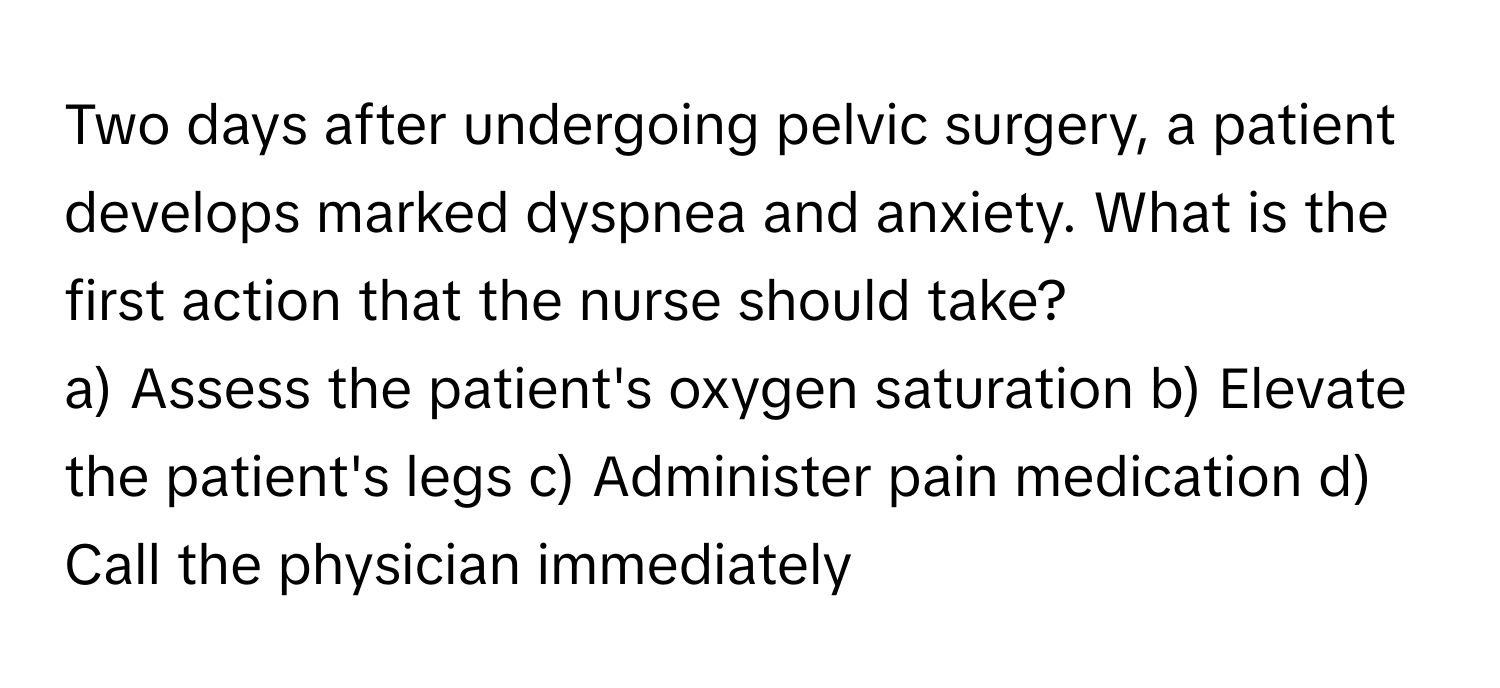 Two days after undergoing pelvic surgery, a patient develops marked dyspnea and anxiety. What is the first action that the nurse should take?

a) Assess the patient's oxygen saturation b) Elevate the patient's legs c) Administer pain medication d) Call the physician immediately