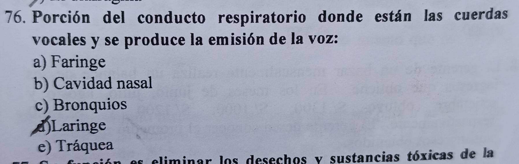 Porción del conducto respiratorio donde están las cuerdas
vocales y se produce la emisión de la voz:
a) Faringe
b) Cavidad nasal
c) Bronquios
d)Laringe
e) Tráquea
eliminar los desechos y sustancias tóxicas de la