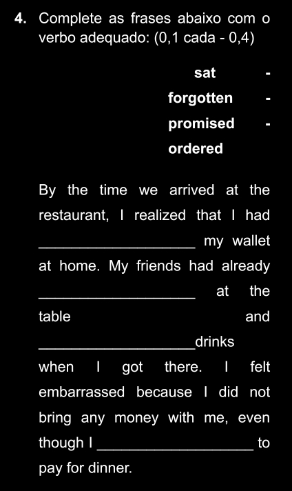 Complete as frases abaixo com o
verbo adequado: (0,1 cada - 0,4)
sat -
forgotten -
promised
ordered
By the time we arrived at the
restaurant, I realized that I had
_my wallet
at home. My friends had already
_at the
table and
_drinks
when I got there. I felt
embarrassed because I did not
bring any money with me, even
though l_ to
pay for dinner.