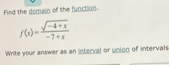 Find the domain of the function.
f(x)= (sqrt(-4+x))/-7+x 
Write your answer as an interval or union of intervals