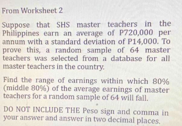 From Worksheet 2 
Suppose that SHS master teachers in the 
Philippines earn an average of P720,000 per 
annum with a standard deviation of P14,000. To 
prove this, a random sample of 64 master 
teachers was selected from a database for all 
master teachers in the country. 
Find the range of earnings within which 80%
(middle 80%) of the average earnings of master 
teachers for a random sample of 64 will fall. 
DO NOT INCLUDE THE Peso sign and comma in 
your answer and answer in two decimal places.