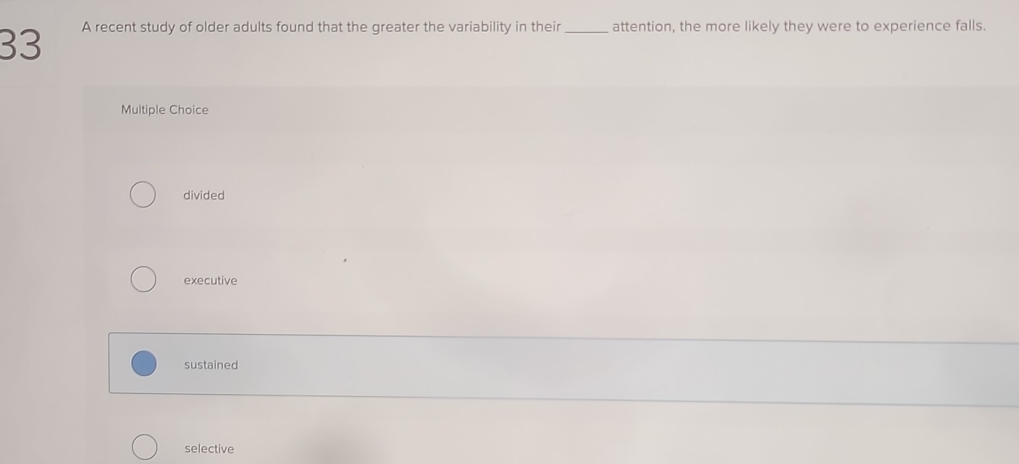 A recent study of older adults found that the greater the variability in their_ attention, the more likely they were to experience falls.
Multiple Choice
divided
executive
sustained
selective