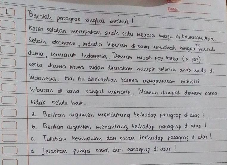 Bacalah paragrap singkat berikut! 
Korea selatan meruparan salah satu uegara maju dikawasan Asia. 
Selain ekonomi, industri hiburan di`sana mewabah hingga Seluruh 
dunia, termasuk Indonesia. Deman music pop korea (k-pOp) 
serta drama korea sudah dirasakan hampir seluruh anak muda di 
lndonesia. Hal itu disebabkan karena pengemasan industri 
hiburan di sana sangat menarik. Mamun dampar deman korea 
tidak selalu baik. 
a. Berikan argumen mendukung terhadap paragraf diatas! 
6. Berikan argumen menantang terhadap paragrap diaras! 
c. Tuliskan kesimpulan dan saran terhadap paragrap di alas! 
d. Jelaskan pungsi sosial dari paragraf di`atas!