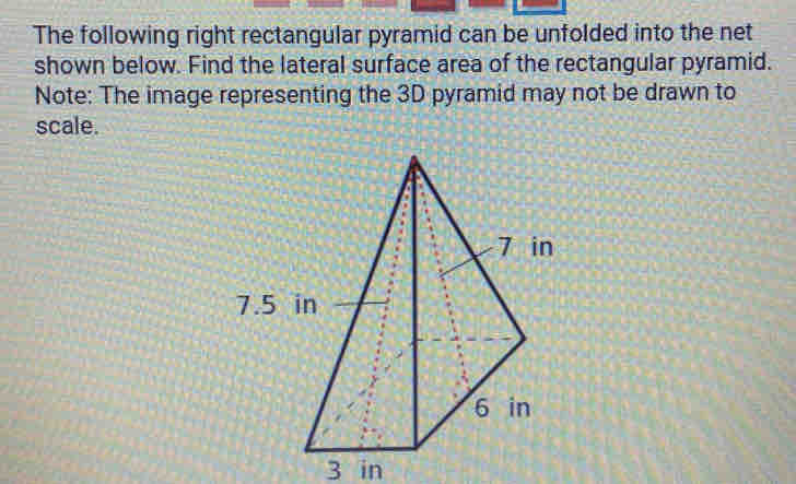 The following right rectangular pyramid can be unfolded into the net 
shown below. Find the lateral surface area of the rectangular pyramid. 
Note: The image representing the 3D pyramid may not be drawn to 
scale.
3 in