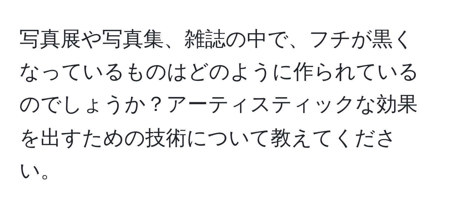 写真展や写真集、雑誌の中で、フチが黒くなっているものはどのように作られているのでしょうか？アーティスティックな効果を出すための技術について教えてください。